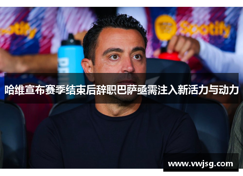 哈维宣布赛季结束后辞职巴萨亟需注入新活力与动力