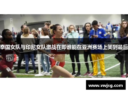 泰国女队与印尼女队激战在即谁能在亚洲赛场上笑到最后