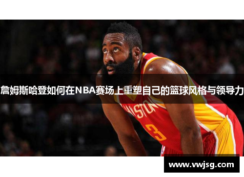 詹姆斯哈登如何在NBA赛场上重塑自己的篮球风格与领导力